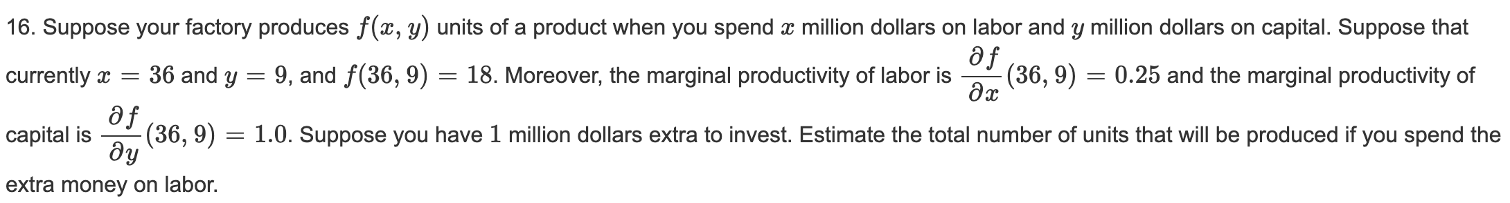 16. Suppose your factory produces f(x, y) units of a product when you spend x million dollars on labor and y million dollars on capital. Suppose that
currently a =
36 and y = 9, and f(36, 9) = 18. Moreover, the marginal productivity of labor is
af
(36, 9) = 0.25 and the marginal productivity of
se
(36, 9)
dy
capital is
1.0. Suppose you have 1 million dollars extra to invest. Estimate the total number of units that will be produced if you spend the
extra money on labor.
