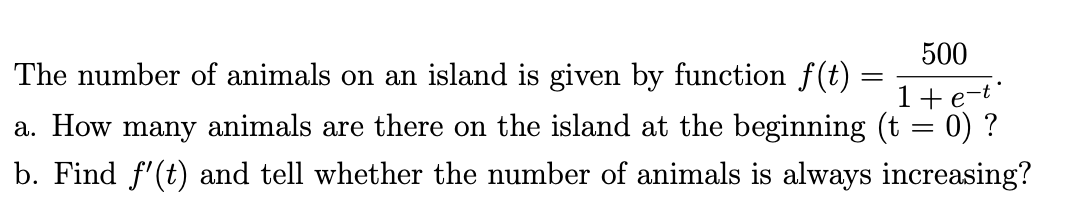 500
The number of animals on an island is given by function f(t) =
1+e-t
a. How many animals are there on the island at the beginning (t = 0) ?
b. Find f'(t) and tell whether the number of animals is always increasing?
