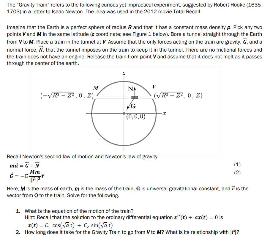 The "Gravity Train" refers to the following curious yet impractical experiment, suggested by Robert Hooke (1635-
1703) in a letter to Isaac Newton. The idea was used in the 2012 movie Total Recall.
Imagine that the Earth is a perfect sphere of radius R and that it has a constant mass density p. Pick any two
points V and M in the same latitude (z coordinate; see Figure 1 below). Bore a tunnel straight through the Earth
from V to M. Place a train in the tunnel at V. Assume that the only forces acting on the train are gravity, G, and a
normal force, N, that the tunnel imposes on the train to keep it in the tunnel. There are no frictional forces and
the train does not have an engine. Release the train from point V and assume that it does not melt as it passes
through the center of the earth.
M
(-√R²Z², 0, Z),
NA
G
(0,0,0)
V
(√R²-Z², 0, Z)
Recall Newton's second law of motion and Newton's law of gravity.
mā= G + N
Mm
G=-G-
G||F7||37
(1)
(2)
Here, M is the mass of earth, m is the mass of the train, G is universal gravitational constant, and is the
vector from O to the train. Solve for the following.
1. What is the equation of the motion of the train?
Hint: Recall that the solution to the ordinary differential equation x"(t) + ax(t) = 0 is
x(t) = C₁ cos(√at) + C₂ sin(√at)
2. How long does it take for the Gravity Train to go from V to M? What is its relationship with 7*?