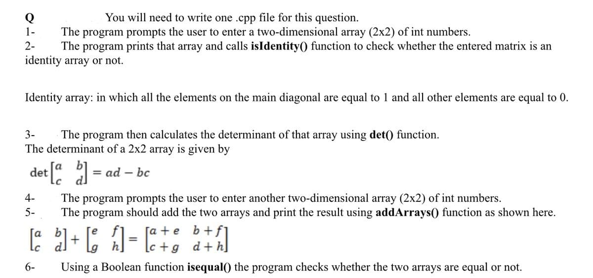 You will need to write one .cpp file for this question.
The program prompts the user to enter a two-dimensional array (2x2) of int numbers.
The program prints that array and calls isIdentity() function to check whether the entered matrix is an
identity array or not.
Q
1-
2-
Identity array: in which all the elements on the main diagonal are equal to 1 and all other elements are equal to 0.
3-
The program then calculates the determinant of that array using det() function.
The determinant of a 2x2 array is given by
det [a b]
4-
5-
= = ad-bc
The program prompts the user to enter another two-dimensional array (2x2) of int numbers.
The program should add the two arrays and print the result using addArrays() function as shown here.
[ate
fl
[a b]+[ h]=[a+¢ b+]
+g
d+h
6-
Using a Boolean function isequal() the program checks whether the two arrays are equal or not.