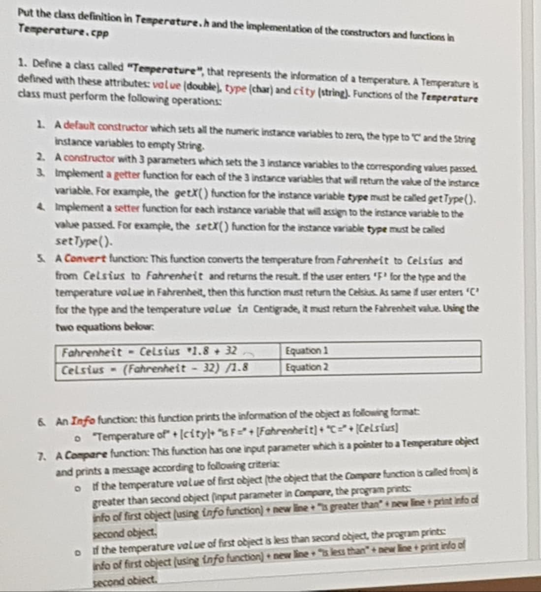 Put the class definition in Temperature.h and the implementation of the constructors and functions in
Temperature.cpp
1. Define a class called "Temperature", that represents the information of a temperature. A Temperature is
defined with these attributes: value (double), type (char) and city (string). Functions of the Temperature
class must perform the following operations:
1. A default constructor which sets all the numeric instance variables to zero, the type to C and the String
instance variables to empty String.
2.
3.
A constructor with 3 parameters which sets the 3 instance variables to the corresponding values passed.
Implement a getter function for each of the 3 instance variables that will return the value of the instance
variable. For example, the getX() function for the instance variable type must be called get Type().
Implement a setter function for each instance variable that will assign to the instance variable to the
value passed. For example, the setX() function for the instance variable type must be called
set Type().
4.
5. A Convert function: This function converts the temperature from Fahrenheit to Celsius and
from Celsius to Fahrenheit and returns the result of the user enters 'F' for the type and the
temperature value in Fahrenheit, then this function must return the Celsius. As same if user enters 'C'
for the type and the temperature value in Centigrade, it must return the Fahrenheit value. Using the
two equations below:
Fahrenheit Celsius 1.8 +32
Celsius-(Fahrenheit - 32) /1.8
Equation 1
Equation 2
6 An Info function: this function prints the information of the object as following format:
o "Temperature of + (city)+ "isF=" + [Fahrenheit] + "C=" + (Celsius)
7. A Compare function: This function has one input parameter which is a pointer to a Temperature object
and prints a message according to following criteria:
of the temperature value of first object (the object that the Compore function is called from) is
greater than second object (input parameter in Compare, the program prints:
info of first object (using info function)+ new line+ "is greater than new line+ print info of
second object,
D
if the temperature value of first object is less than second object, the program prints
info of first object (using info function) new line+ "s less than"+new line + print info of
second object.