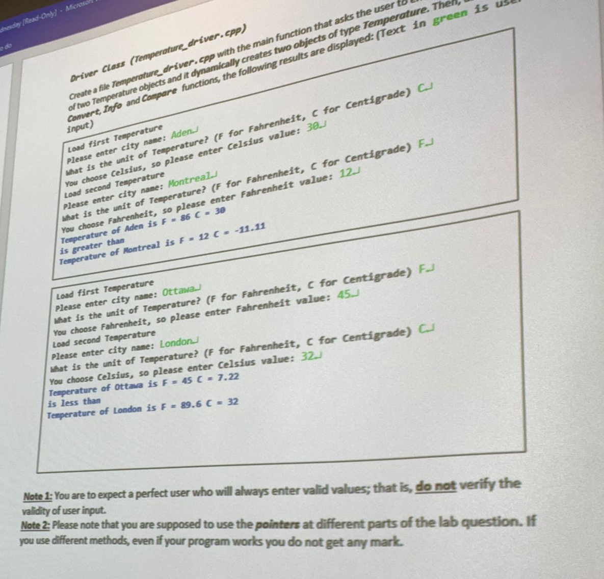 dnesday [Read-Only]- Microsof
Driver Class (Temperature driver.cpp)
Create a file Temperature driver.cpp with the main function that asks the user to
of two Temperature objects and it dynamically creates two objects of type Temperature. The
Convert, Info and Compare functions, the following results are displayed: (Text in green is
input)
Load first Temperature
Please enter city name: Aden.
What is the unit of Temperature? (F for Fahrenheit, C for Centigrade) C
You choose Celsius, so please enter Celsius value: 30.
Load second Temperature
Please enter city name: Montreal.
What is the unit of Temperature? (F for Fahrenheit, C for Centigrade) F
You choose Fahrenheit, so please enter Fahrenheit value: 12.J
Temperature of Aden is F = 86 C = 30
is greater than
Temperature of Montreal is F = 12 C = -11.11
Load first Temperature
Please enter city name: Ottawa.
What is the unit of Temperature? (F for Fahrenheit, C for Centigrade) F.J
You choose Fahrenheit, so please enter Fahrenheit value: 45
Load second Temperature
Please enter city name: London.
What is the unit of Temperature? (F for Fahrenheit, C for Centigrade) C
You choose Celsius, so please enter Celsius value: 32.J
Temperature of Ottawa is F = 45 C = 7.22
is less than
Temperature of London is F = 89.6 C = 32
Note 1: You are to expect a perfect user who will always enter valid values; that is, do not verify the
validity of user input.
Note 2: Please note that you are supposed to use the pointers at different parts of the lab question. If
you use different methods, even if your program works you do not get any mark.