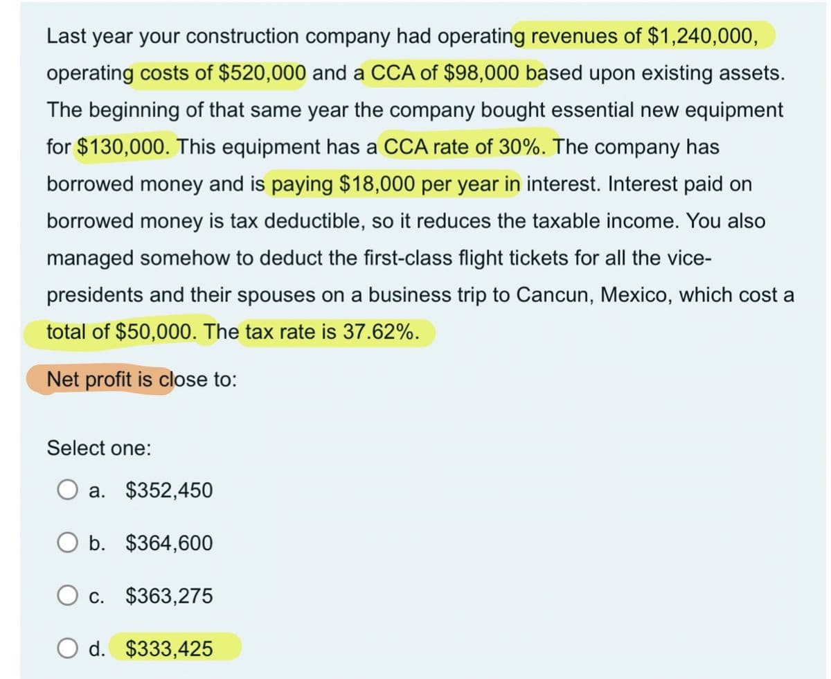 Last year your construction company had operating revenues of $1,240,000,
operating costs of $520,000 and a CCA of $98,000 based upon existing assets.
The beginning of that same year the company bought essential new equipment
for $130,000. This equipment has a CCA rate of 30%. The company has
borrowed money and is paying $18,000 per year in interest. Interest paid on
borrowed money is tax deductible, so it reduces the taxable income. You also
managed somehow to deduct the first-class flight tickets for all the vice-
presidents and their spouses on a business trip to Cancun, Mexico, which cost a
total of $50,000. The tax rate is 37.62%.
Net profit is close to:
Select one:
a. $352,450
O b.
$364,600
O c.
$363,275
O d. $333,425