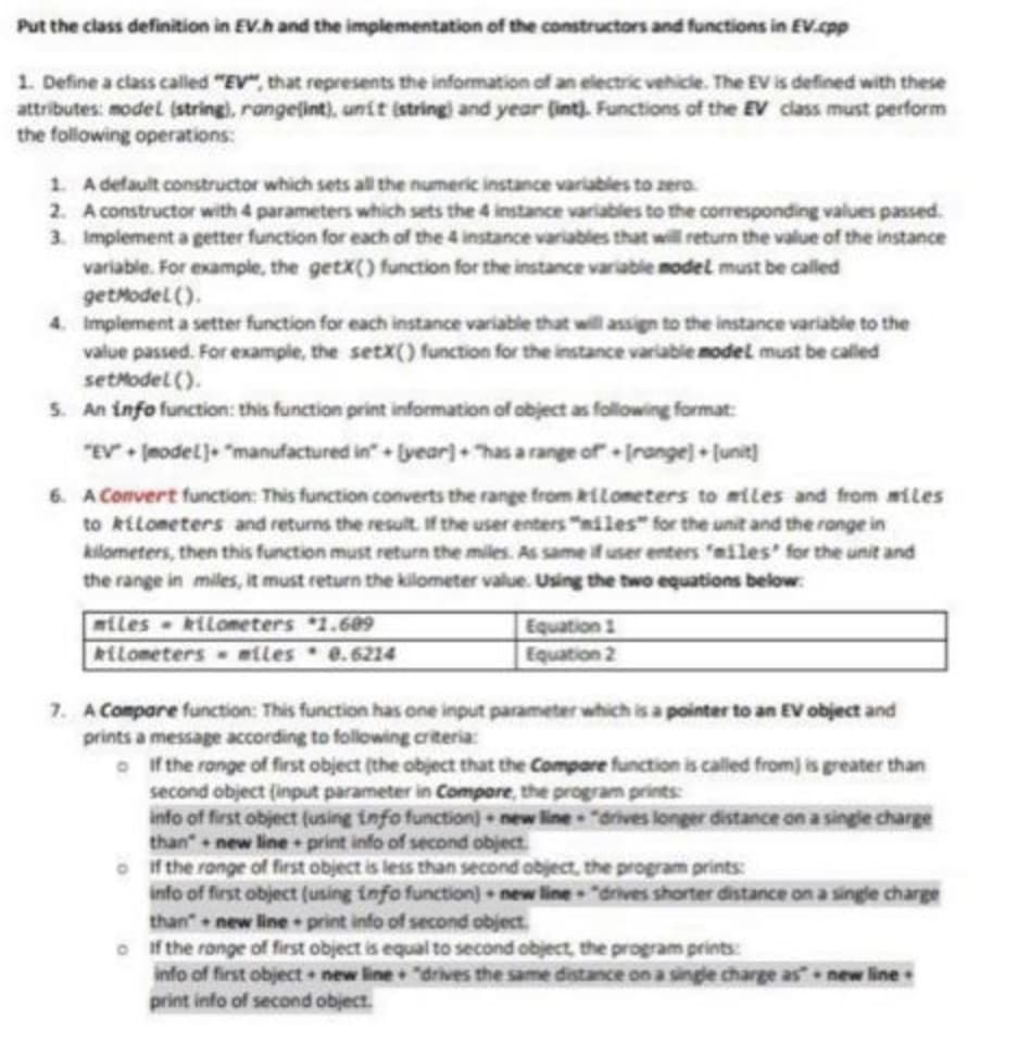 Put the class definition in EV.h and the implementation of the constructors and functions in EV.cpp
1. Define a class called "EV", that represents the information of an electric vehicle. The EV is defined with these
attributes: model (string), range(int), unit (string) and year (int). Functions of the EV class must perform
the following operations:
1. A default constructor which sets all the numeric instance variables to zero.
2. A constructor with 4 parameters which sets the 4 instance variables to the corresponding values passed.
3. Implement a getter function for each of the 4 instance variables that will return the value of the instance
variable. For example, the getX() function for the instance variable model must be called
getModel().
4. Implement a setter function for each instance variable that will assign to the instance variable to the
value passed. For example, the setX() function for the instance variable model must be called
setModel().
5. An info function: this function print information of object as following format:
"EV"+ (model]+ "manufactured in" + [year] + "has a range of+[range]+[unit]
6. A Convert function: This function converts the range from kilometers to miles and from miles
to kilometers and returns the result. If the user enters "miles" for the unit and the range in
kilometers, then this function must return the miles. As same if user enters "miles for the unit and
the range in miles, it must return the kilometer value. Using the two equations below:
miles kilometers 1.609
kilometers miles
0.6214
Equation 1
Equation 2
7. A Compare function: This function has one input parameter which is a pointer to an EV object and
prints a message according to following criteria:
If the range of first object (the object that the Compare function is called from) is greater than
second object (input parameter in Compore, the program prints:
info of first object (using info function) new line "drives longer distance on a single charge
than+new lineprint info of second object.
of the range of first object is less than second object, the program prints:
info of first object (using info function) new line "drives shorter distance on a single charge
than+new line print info of second object
of the range of first object is equal to second object, the program prints:
info of first object+ new line "drives the same distance on a single charge as new line.
print info of second object.