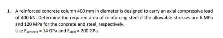 1. A reinforced concrete column 400 mm in diameter is designed to carry an axial compressive load
of 400 kN. Determine the required area of reinforcing steel if the allowable stresses are 6 MPa
and 120 MPa for the concrete and steel, respectively.
Use Econcrete = 14 GPa and Esteel = 200 GPa.
