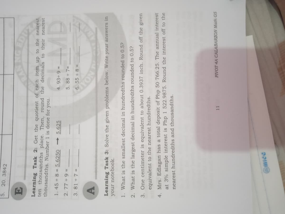 5. 20. 3842
Learning Task 2: Get the quotient of each item up to the nearest
ten thousandths place. Then, round the decimals to their nearest
thousandths. Number 1 is done for you.
1.45 ÷ 8 = 5.6250
→ 5.625
4. 93÷ 9 =
2.77 ÷ 9 =
5. 88 7=
3. 81 + 7 =
6.55 ÷ 8 =
A
NOA
Learning Task 3: Solve the given problems below. Write your answers in
your notebook.
1. What is the smallest decimal in hundredths rounded to 0.5?
2. What is the largest decimal in hundredths rounded to 0.5?
3. One centimeter is equivalent to about 0.3937 inch. Round off the given
equivalent to the nearest hundredths.
4. Mrs. Edlagan has a total deposit of Php 50 766.25. The annual interest
at 3% simple interest is Php 1 522.9875. Round the interest off to the
nearest hundredths and thousandths.
11
PIVOT 4A CALABARZON Math G5
