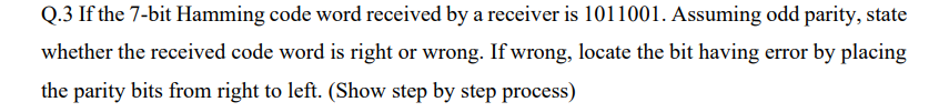 Q.3 If the 7-bit Hamming code word received by a receiver is 1011001. Assuming odd parity, state
whether the received code word is right or wrong. If wrong, locate the bit having error by placing
the parity bits from right to left. (Show step by step process)
