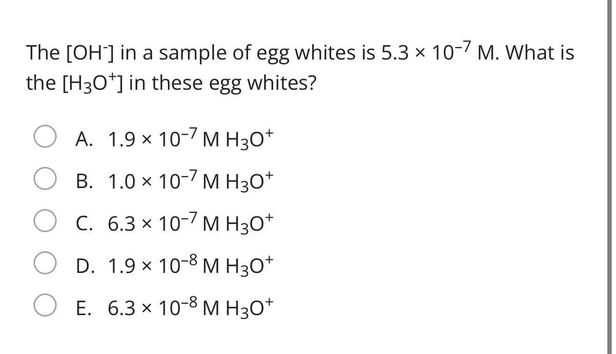 The [OH] in a sample of egg whites is 5.3 × 10-7 M. What is
the [H3O*] in these egg whites?
A. 1.9 × 10-7 M H3O*
+
В. 1.0 х 10-7 м Нзо*
O C.
6.3 x 10-7 M H30*
D. 1.9 × 10-8 M H3O*
Е. 6.3 x 10-8 М Н30*
