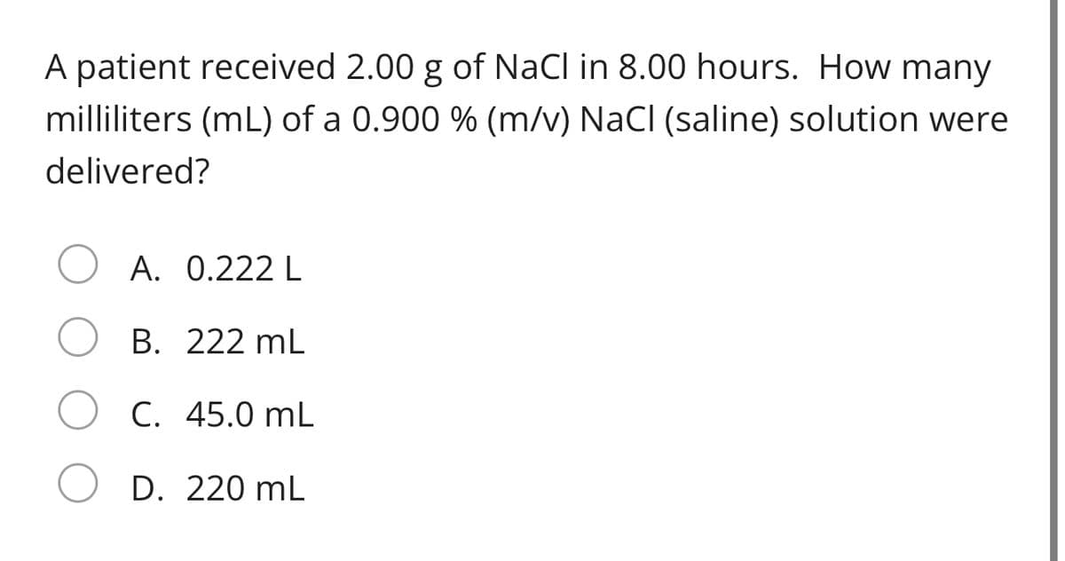 A patient received 2.00 g of NaCl in 8.00 hours. How many
milliliters (mL) of a 0.900 % (m/v) NaCl (saline) solution were
delivered?
A. 0.222 L
B. 222 mL
C. 45.0 mL
D. 220 mL

