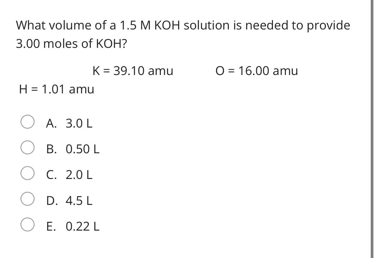 What volume of a 1.5 M KOH solution is needed to provide
3.00 moles of KOH?
K = 39.10 amu
O = 16.00 amu
H = 1.01 amu
A. 3.0 L
B. 0.50 L
C. 2.0 L
D. 4.5 L
E. 0.22 L
