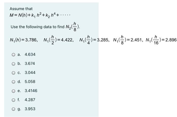 Assume that
M= N(h)+ k, h2+k, h4 +
....
Use the following data to find N,().
N,(h) = 3.786, N,)=4.422,
N,)=3.285, N,)=
N,(4)= 3.285,
-)=2.451, N,()= 2.896
16
O a. 4.634
O b. 3.674
O c. 3.044
O d. 5.058
O e. 3.4146
O f. 4.287
O g. 3.953
