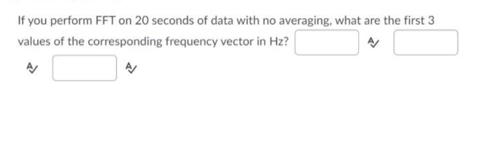 If you perform FFT on 20 seconds of data with no averaging, what are the first 3
values of the corresponding frequency vector in Hz?
