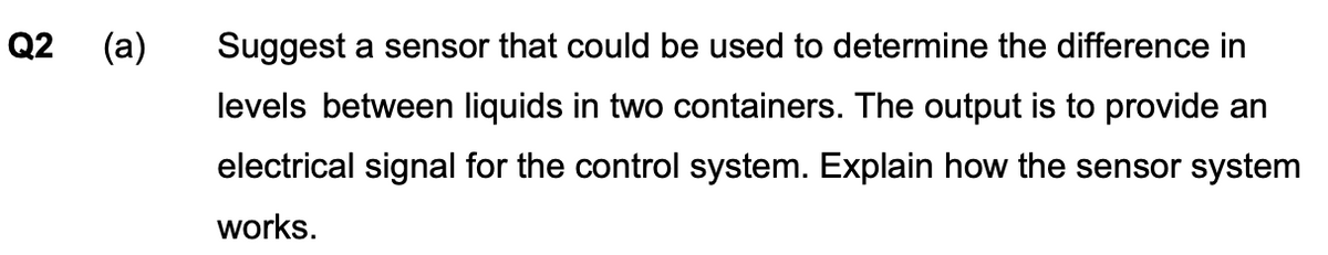 Q2
22
(a) Suggest a sensor that could be used to determine the difference in
levels between liquids in two containers. The output is to provide an
electrical signal for the control system. Explain how the sensor system
works.