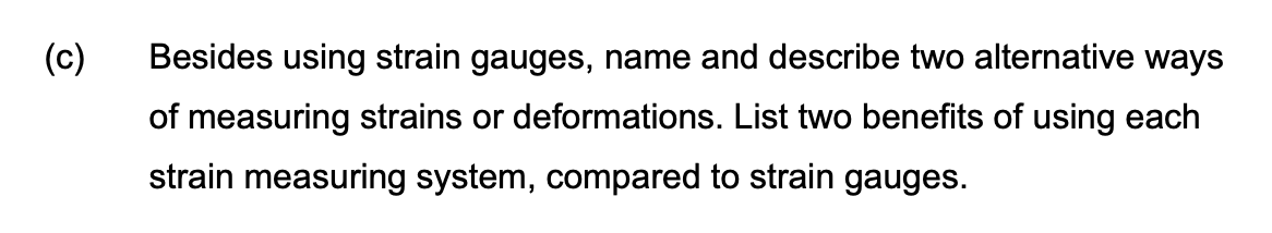 (c)
Besides using strain gauges, name and describe two alternative ways
of measuring strains or deformations. List two benefits of using each
strain measuring system, compared to strain gauges.
