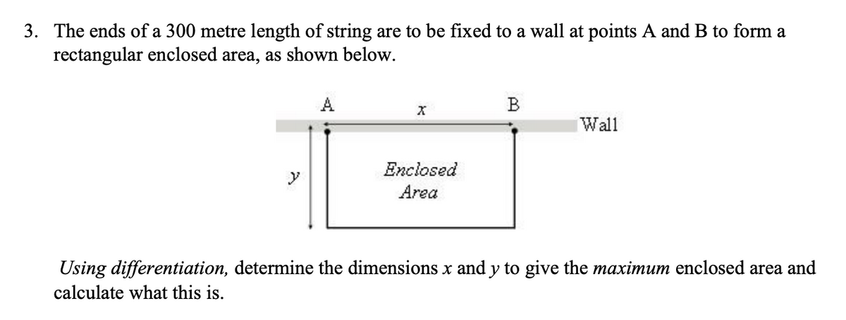 3. The ends of a 300 metre length of string are to be fixed to a wall at points A and B to form a
rectangular enclosed area, as shown below.
A
Wall
Enclosed
Area
Using differentiation, determine the dimensions x and y to give the maximum enclosed area and
calculate what this is.
