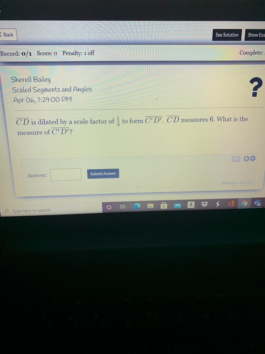 K Back
See Solution
Show Exa
Record: 0/1 Score: o Penalty: 1 off
Complete:
Sherell Bailey
Scaled Segments and Angles
Apr 06, 7:29:0O PM
CD is dilated by a scale factor of to form C' D'. CD measures 6. What is the
measure of C'D'?
Submit Answer
Answer:
attempt 1 out of 2
a
P Type here to search
