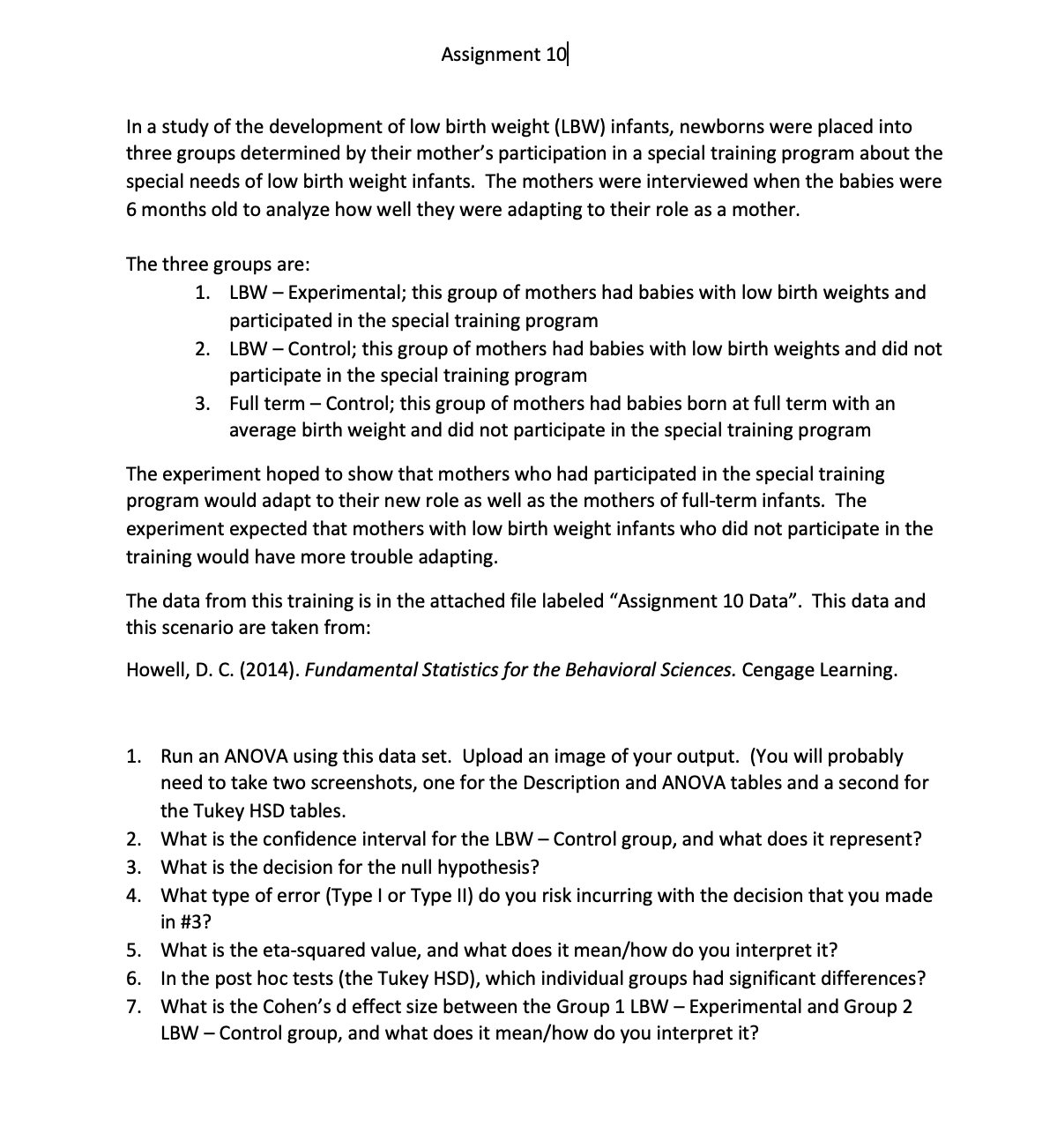 Assignment 10
In a study of the development of low birth weight (LBW) infants, newborns were placed into
three groups determined by their mother's participation in a special training program about the
special needs of low birth weight infants. The mothers were interviewed when the babies were
6 months old to analyze how well they were adapting to their role as a mother.
The three groups are:
1. LBW - Experimental; this group of mothers had babies with low birth weights and
participated in the special training program
2. LBW-Control; this group of mothers had babies with low birth weights and did not
participate in the special training program
3.
Full term - Control; this group of mothers had babies born at full term with an
average birth weight and did not participate in the special training program
The experiment hoped to show that mothers who had participated in the special training
program would adapt to their new role as well as the mothers of full-term infants. The
experiment expected that mothers with low birth weight infants who did not participate in the
training would have more trouble adapting.
The data from this training is in the attached file labeled "Assignment 10 Data". This data and
this scenario are taken from:
Howell, D. C. (2014). Fundamental Statistics for the Behavioral Sciences. Cengage Learning.
1. Run an ANOVA using this data set. Upload an image of your output. (You will probably
need to take two screenshots, one for the Description and ANOVA tables and a second for
the Tukey HSD tables.
2. What is the confidence interval for the LBW - Control group, and what does it represent?
3. What is the decision for the null hypothesis?
4. What type of error (Type I or Type II) do you risk incurring with the decision that you made
in #3?
5. What is the eta-squared value, and what does it mean/how do you interpret it?
6.
7.
In the post hoc tests (the Tukey HSD), which individual groups had significant differences?
What is the Cohen's d effect size between the Group 1 LBW - Experimental and Group 2
LBW - Control group, and what does it mean/how do you interpret it?