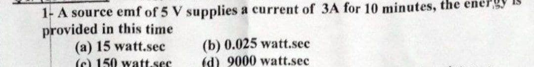 1- A source emf of 5 V supplies a current of 3A for 10 minutes, the energy
provided in this time
(a) 15 watt.sec
(c) 150 watt.sec
(b) 0.025 watt.sec
(d) 9000 watt.sec