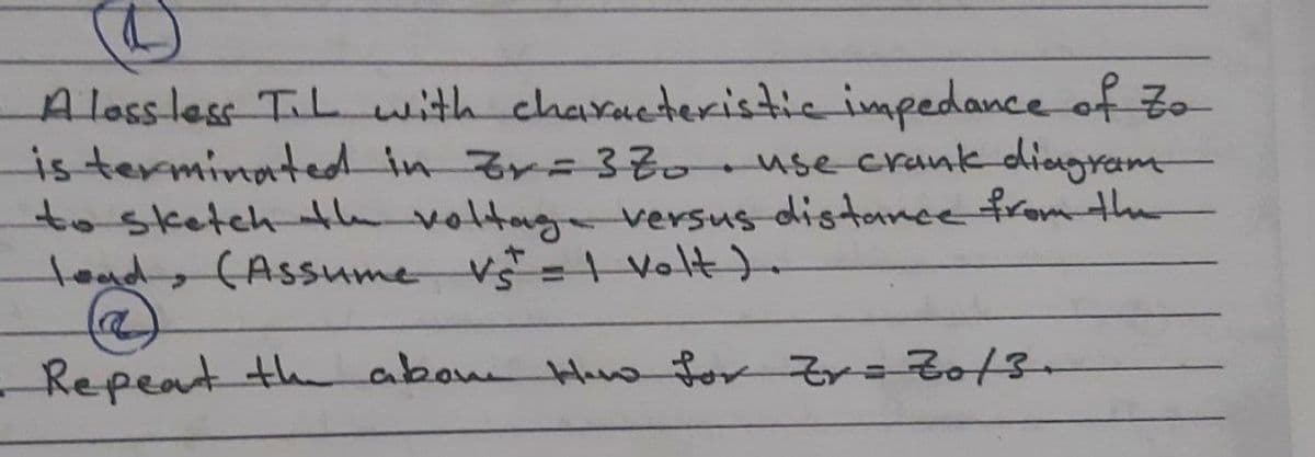 A loss less TiL with characteristic impedance of to
is terminated in Zr=3Z0. use crank diagram
to sketch the voltage versus distance from the
load, (Assume vst = 1 volt).
@
Repeat the above How for Zv=Zo/3-