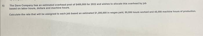 5)
The Dave Company has an estimated overhead pool of $400,000 for 2022 and wishes to allocate this overhead by job
based on labor hours, dollars and machine hours.
Calculate the rate that will be assigned to each job based an estimated $1,200,000 in wages paid, 50,000 hours worked and 45,000 machine hours of production.