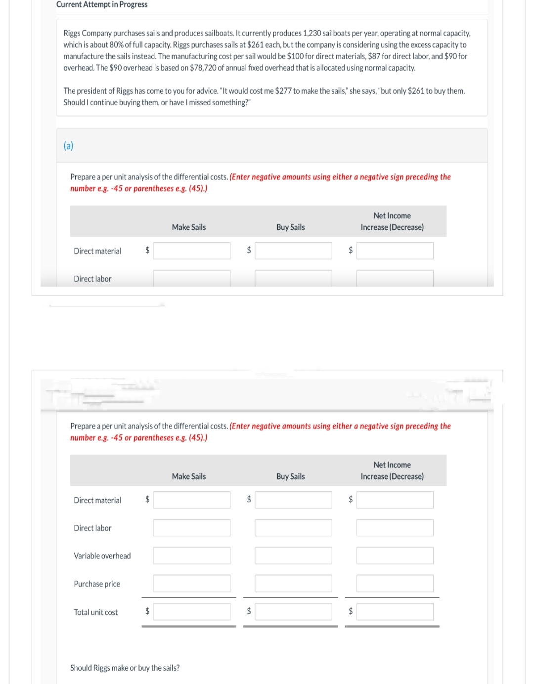 Current Attempt in Progress
Riggs Company purchases sails and produces sailboats. It currently produces 1,230 sailboats per year, operating at normal capacity,
which is about 80% of full capacity. Riggs purchases sails at $261 each, but the company is considering using the excess capacity to
manufacture the sails instead. The manufacturing cost per sail would be $100 for direct materials, $87 for direct labor, and $90 for
overhead. The $90 overhead is based on $78,720 of annual fixed overhead that is allocated using normal capacity.
The president of Riggs has come to you for advice. "It would cost me $277 to make the sails," she says, "but only $261 to buy them.
Should I continue buying them, or have I missed something?"
(a)
Prepare a per unit analysis of the differential costs. (Enter negative amounts using either a negative sign preceding the
number e.g. -45 or parentheses e.g. (45).)
Direct material
Direct labor
Direct material
Direct labor
Variable overhead
Purchase price
$
Total unit cost
Prepare a per unit analysis of the differential costs. (Enter negative amounts using either a negative sign preceding the
number e.g. -45 or parentheses e.g. (45).)
$
Make Sails
$
Make Sails
$
Should Riggs make or buy the sails?
$
Buy Sails
$
$
Buy Sails
$
Net Income
Increase (Decrease)
$
Net Income
Increase (Decrease)