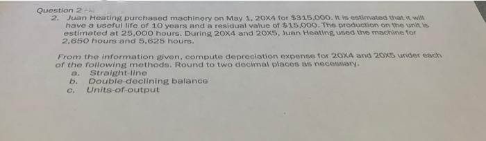 Question 2 A
2. Juan Heating purchased machinery on May 1, 20X4 for $315,000. It is estimated that it will
have a useful life of 10 years and a residual value of $15,000. The production on the unit is
estimated at 25,000 hours. During 20X4 and 20x5, Juan Heating used the machine for
2,650 hours and 5,625 hours.
From the information given, compute depreciation expense for 20X4 and 20x5 under each
of the following methods. Round to two decimal places as necessary.
a.
Straight-line
b. Double-declining balance
Units-of-output