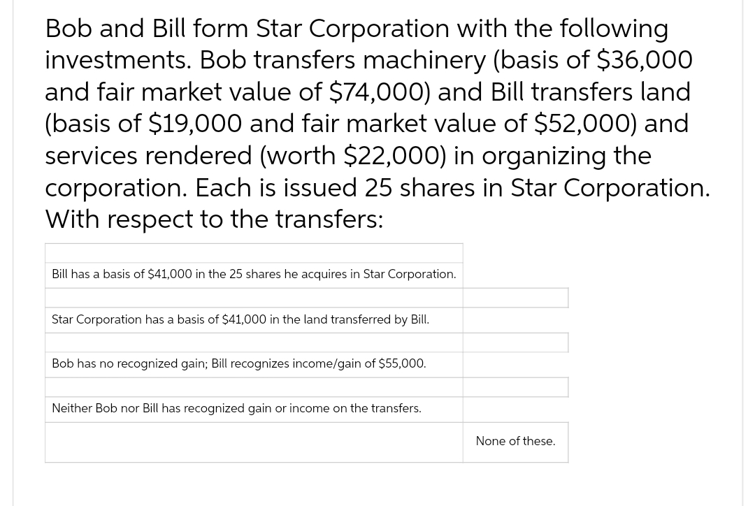 Bob and Bill form Star Corporation with the following
investments. Bob transfers machinery (basis of $36,000
and fair market value of $74,000) and Bill transfers land
(basis of $19,000 and fair market value of $52,000) and
services rendered (worth $22,000) in organizing the
corporation. Each is issued 25 shares in Star Corporation.
With respect to the transfers:
Bill has a basis of $41,000 in the 25 shares he acquires in Star Corporation.
Star Corporation has a basis of $41,000 in the land transferred by Bill.
Bob has no recognized gain; Bill recognizes income/gain of $55,000.
Neither Bob nor Bill has recognized gain or income on the transfers.
None of these.