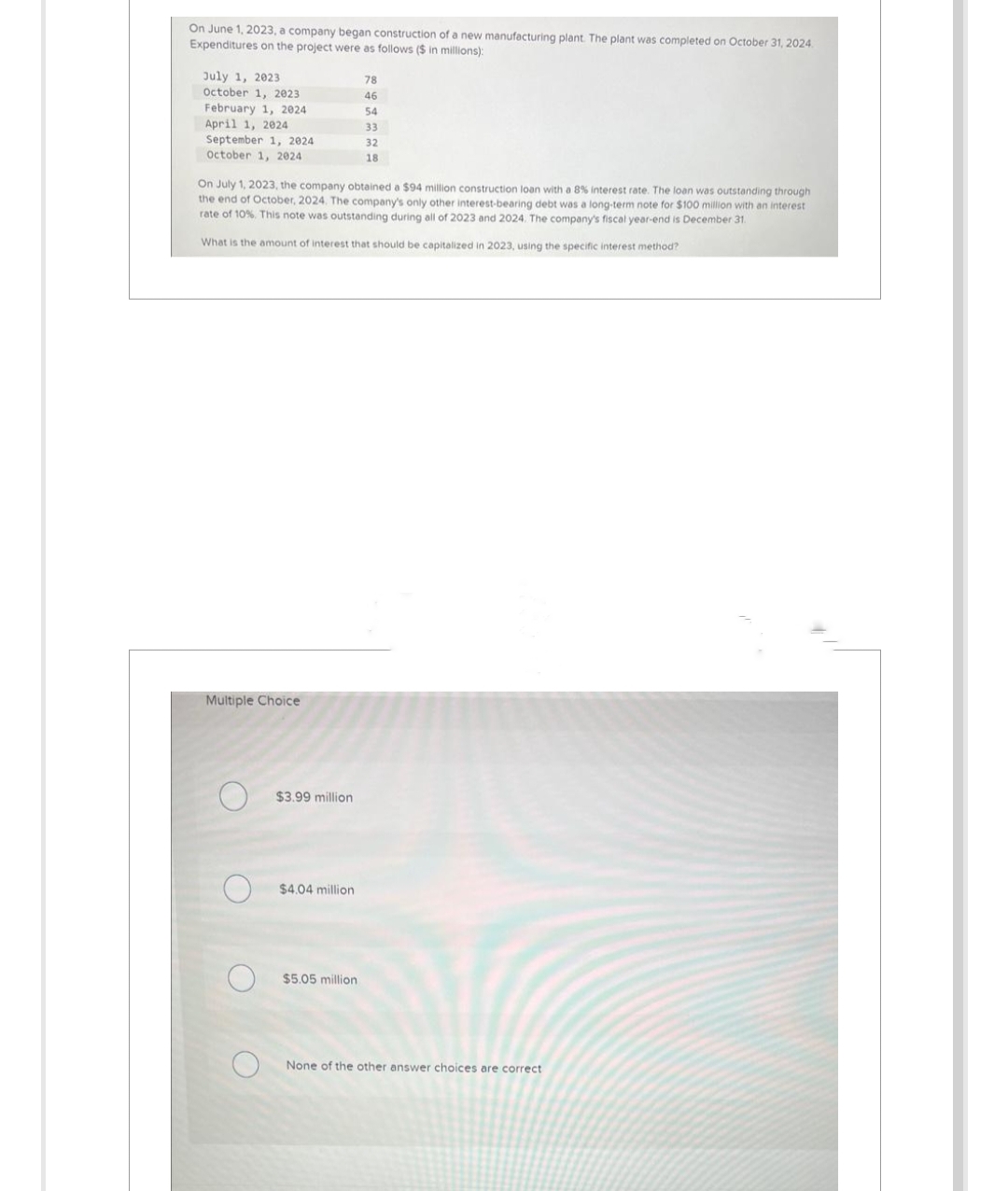 On June 1, 2023, a company began construction of a new manufacturing plant. The plant was completed on October 31, 2024.
Expenditures on the project were as follows ($ in millions):
July 1, 2023
October 1, 2023
February 1, 2024
April 1, 2024
September 1, 2024
October 1, 2024
On July 1, 2023, the company obtained a $94 million construction loan with a 8% interest rate. The loan was outstanding through
the end of October, 2024. The company's only other interest-bearing debt was a long-term note for $100 million with an interest
rate of 10%. This note was outstanding during all of 2023 and 2024. The company's fiscal year-end is December 31.
What is the amount of interest that should be capitalized in 2023, using the specific interest method?
Multiple Choice
$3.99 million
$4.04 million
78
46
54
33
32
18
$5.05 million
None of the other answer choices are correct