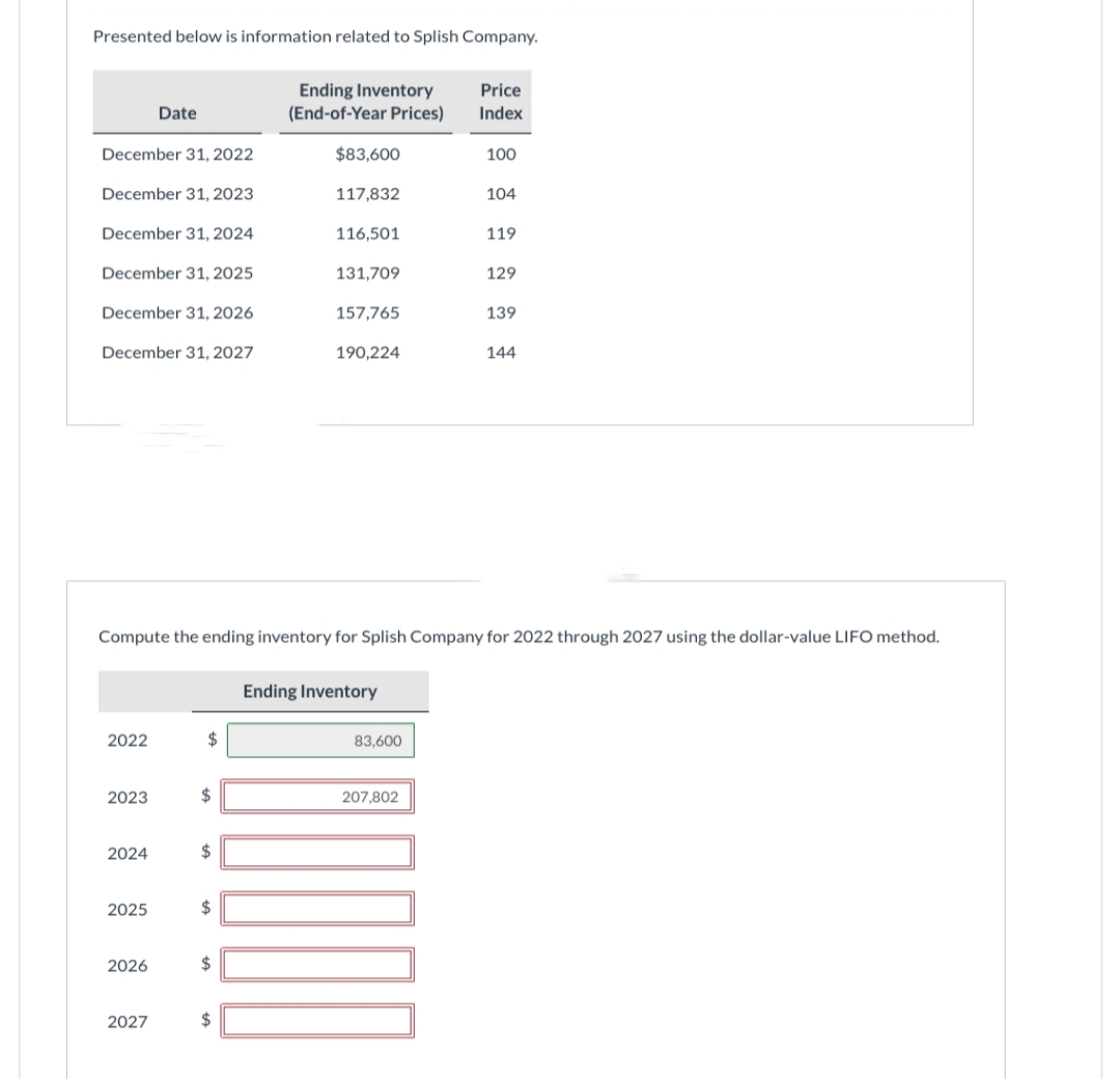 Presented below is information related to Splish Company.
December 31, 2022
December 31, 2023
December 31, 2024
December 31, 2025
December 31, 2026
December 31, 2027
2022
2023
Date
2024
2025
2026
2027
$
$
$
$
$
Ending Inventory
(End-of-Year Prices)
$
$83,600
117,832
Compute the ending inventory for Splish Company for 2022 through 2027 using the dollar-value LIFO method.
116,501
131,709
157,765
190,224
Ending Inventory
83,600
207,802
Price
Index
100
100
104
119
129
139
144