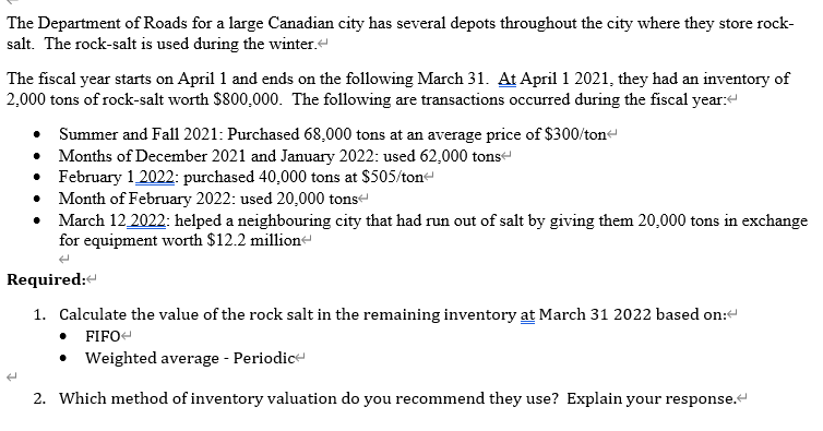 The Department of Roads for a large Canadian city has several depots throughout the city where they store rock-
salt. The rock-salt is used during the winter.
The fiscal year starts on April 1 and ends on the following March 31. At April 1 2021, they had an inventory of
2,000 tons of rock-salt worth $800,000. The following are transactions occurred during the fiscal year:<
Summer and Fall 2021: Purchased 68,000 tons at an average price of $300/ton<
Months of December 2021 and January 2022: used 62,000 tons
February 1 2022: purchased 40,000 tons at $505/ton
Month of February 2022: used 20,000 tons
March 12 2022: helped a neighbouring city that had run out of salt by giving them 20,000 tons in exchange
for equipment worth $12.2 million
Required:
1. Calculate the value of the rock salt in the remaining inventory at March 31 2022 based on:
FIFO
• Weighted average - Periodic
2. Which method of inventory valuation do you recommend they use? Explain your response.<