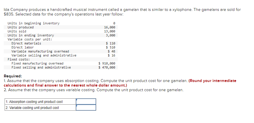Ida Company produces a handcrafted musical instrument called a gamelan that is similar to a xylophone. The gamelans are sold for
$835. Selected data for the company's operations last year follow:
Units in beginning inventory
Units produced
Units sold
Units in ending inventory
Variable costs per unit:
Direct materials
Direct labor
Variable manufacturing overhead
Variable selling and administrative
Fixed costs:
Fixed manufacturing overhead
Fixed selling and administrative
0
16,000
13,000
3,000
1. Absorption costing unit product cost
2. Variable costing unit product cost
$ 110
$ 510
$ 48
$ 16
$ 910,000
$ 470,000
Required:
1. Assume that the company uses absorption costing. Compute the unit product cost for one gamelan. (Round your intermediate
calculations and final answer to the nearest whole dollar amount.)
2. Assume that the company uses variable costing. Compute the unit product cost for one gamelan.