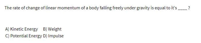 The rate of change of linear momentum of a body falling freely under gravity is equal to it's ?
A) Kinetic Energy B) Weight
C) Potential Energy D) Impulse
