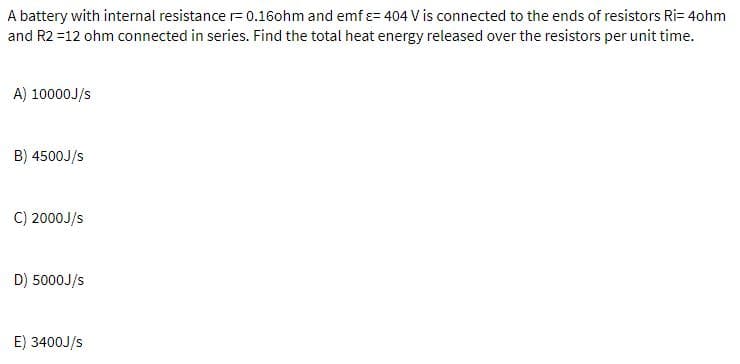 A battery with internal resistance r= 0.16ohm and emf e= 404 V is connected to the ends of resistors Ri= 4ohm
and R2 =12 ohm connected in series. Find the total heat energy released over the resistors per unit time.
A) 10000J/s
B) 4500J/s
C) 2000J/s
D) 5000J/s
E) 3400J/s
