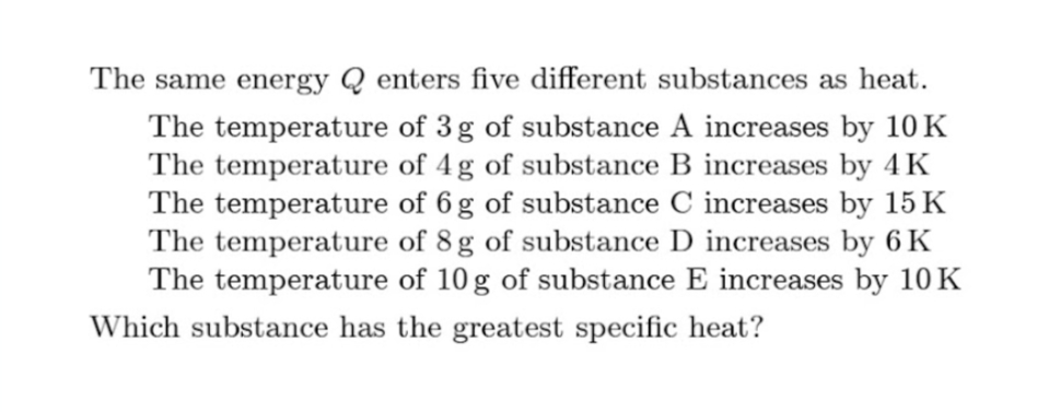 The same energy Q enters five different substances as heat.
The temperature of 3 g of substance A increases by 10 K
The temperature of 4 g of substance B increases by 4 K
The temperature of 6 g of substance C increases by 15 K
The temperature of 8 g of substance D increases by 6 K
The temperature of 10 g of substance E increases by 10K
Which substance has the greatest specific heat?
