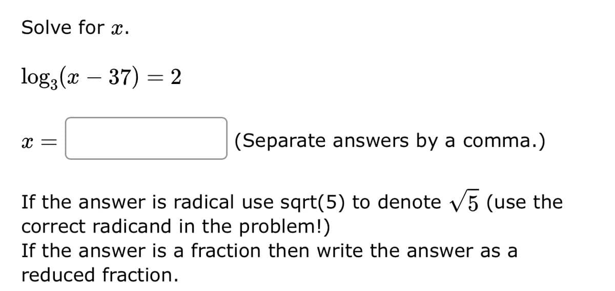 Solve for x.
log2 (x - 37) = 2
X =
(Separate answers by a comma.)
If the answer is radical use sqrt(5) to denote √5 (use the
correct radicand in the problem!)
If the answer is a fraction then write the answer as a
reduced fraction.