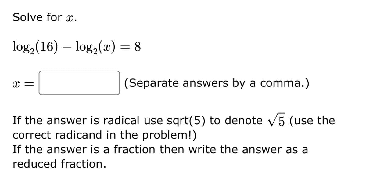 Solve for x.
log₂ (16) - log₂ (x) = 8
X =
(Separate answers by a comma.)
If the answer is radical use sqrt(5) to denote √5 (use the
correct radicand in the problem!)
If the answer is a fraction then write the answer as a
reduced fraction.