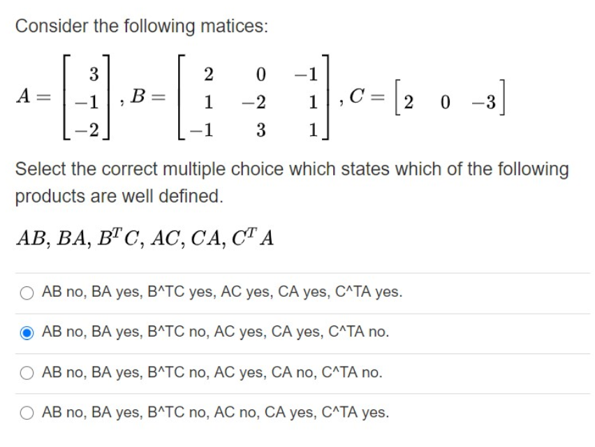 Consider the following matices:
3
-1
-3]
A =
-1
B=
1
-2
1
2
-1
3
1
Select the correct multiple choice which states which of the following
products are well defined.
АВ, ВА, ВТС, АС, СА, СТ А
AB no, BA yes, B^TC yes, AC yes, CA yes, C^TA yes.
AB no, BA yes, B^TC no, AC yes, CA yes, C^TA no.
AB no, BA yes, B^TC no, AC yes, CA no, C^TA no.
AB no, BA yes, B^TC no, AC no, CA yes, C^TA yes.
