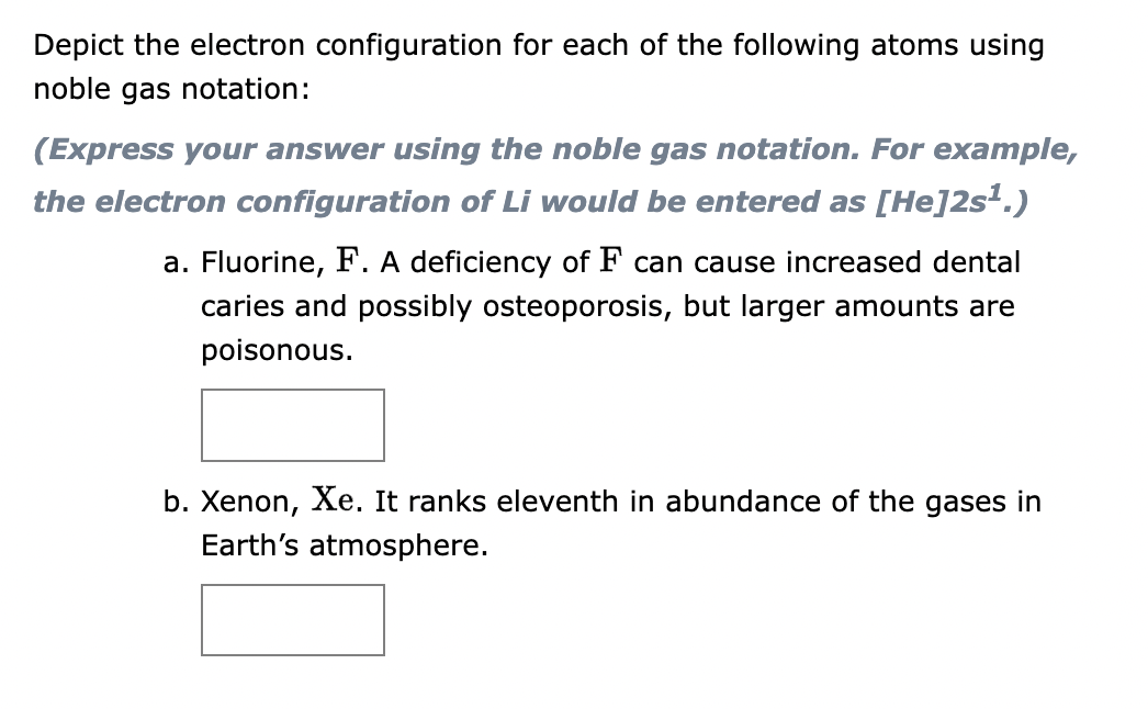 Depict the electron configuration for each of the following atoms using
noble gas notation:
(Express your answer using the noble gas notation. For example,
the electron configuration of Li would be entered as [He]2s¹.)
a. Fluorine, F. A deficiency of F can cause increased dental
caries and possibly osteoporosis, but larger amounts are
poisonous.
b. Xenon, Xe. It ranks eleventh in abundance of the gases in
Earth's atmosphere.