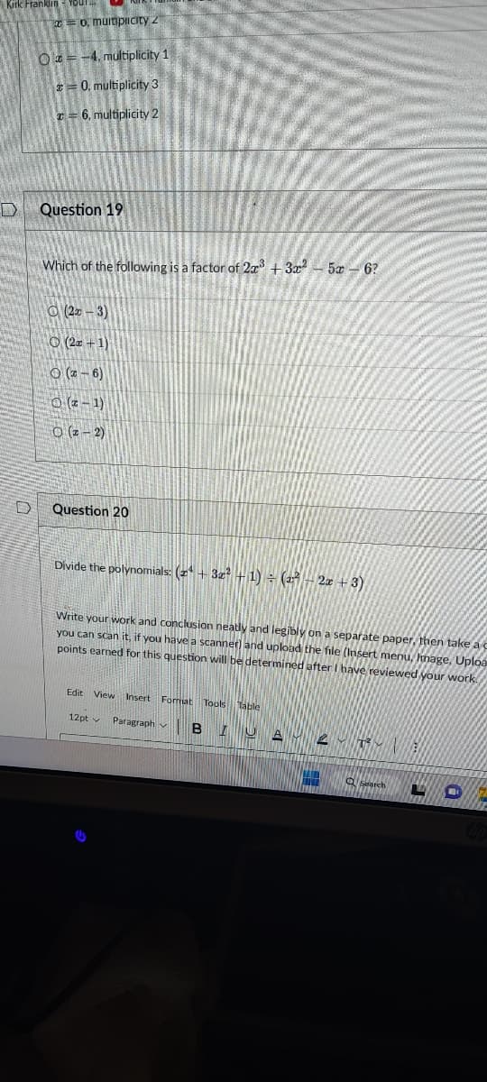 Kirk Franklin YOUT
D
D
o, multiplicity 2
O=-4, multiplicity 1
20. multiplicity 3
= 6, multiplicity 2
Question 19
Which of the following is a factor of 2x³ + 3x²
(2x-3)
O (2+1)
(2-6)
O(x-1)
O (2-2)
Question 20
Divide the polynomials: (2¹+ 3x² + 1) = (2² - 2x + 3)
Write your work and conclusion neatly and legibly on a separate paper, then take a c
you can scan it, if you have a scanner) and upload the file (Insert menu, Image, Uploa
points earned for this question will be determined after I have reviewed your work.
5 6?
Edit View
Insert Format Tools
12pt Paragraph BIUA 2-1
View Insert
Table
Q Search
L
Chp