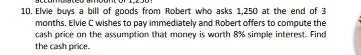 10. Elvie buys a bill of goods from Robert who asks 1,250 at the end of 3
months. Elvie C wishes to pay immediately and Robert offers to compute the
cash price on the assumption that money is worth 8% simple interest. Find
the cash price.
