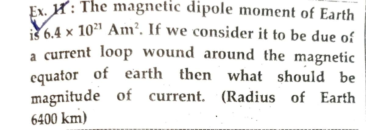 Ex. : The magnetic dipole moment of Earth
is 6.4 x 102¹ Am². If we consider it to be due of
a current loop wound around the magnetic
equator of earth then what should be
magnitude of current. (Radius of Earth
6400 km)