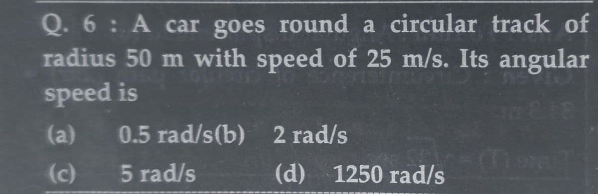 Q. 6: A car goes round a circular track of
radius 50 m with speed of 25 m/s. Its angular
speed is
0.5 rad/s(b)
5 rad/s
(a)
(c)
2 rad/s
(d) 1250 rad/s