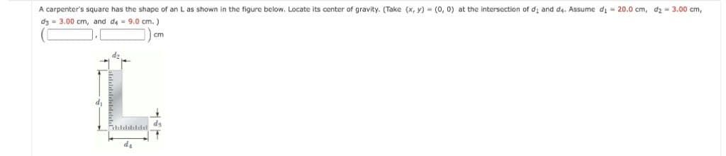 A carpenter's square has the shape of an L as shown in the figure below. Locate its center of gravity. (Take (x, y) = (0, 0) at the intersection of di and d4. Assume di = 20.0 cm, dz = 3.00 cm,
dz - 3.00 cm, and da 9.0 cm. )
cm
