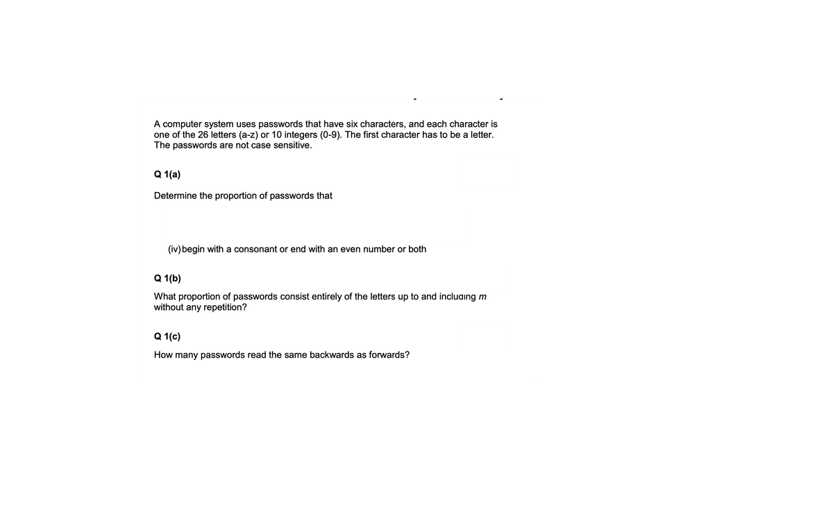 A computer system uses passwords that have six characters, and each character is
one of the 26 letters (a-z) or 10 integers (0-9). The first character has to be a letter.
The passwords are not case sensitive.
Q 1(a)
Determine the proportion of passwords that
(iv) begin with a consonant or end with an even number or both
Q 1(b)
What proportion of passwords consist entirely of the letters up to and incluaing m
without any repetition?
Q 1(c)
How many passwords read the same backwards as forwards?
