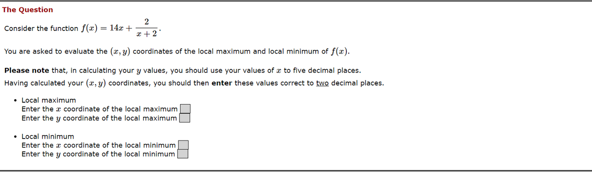 The Question
2
Consider the function f(a) 14x+
=
x+2'
You are asked to evaluate the (x, y) coordinates of the local maximum and local minimum of f(x).
Please note that, in calculating your y values, you should use your values of x to five decimal places.
Having calculated your (x, y) coordinates, you should then enter these values correct to two decimal places.
• Local maximum
Enter the x coordinate of the local maximum
Enter the y coordinate of the local maximum
Local minimum
Enter the x coordinate of the local minimum
Enter the y coordinate of the local minimum