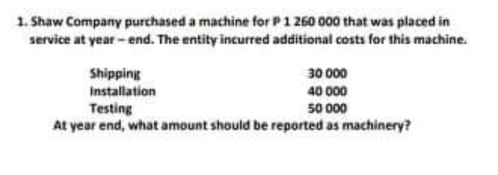 1. Shaw Company purchased a machine for P1 260 000 that was placed in
service at year - end. The entity incurred additional costs for this machine.
Shipping
30 000
Installation
40 000
50 000
Testing
At year end, what amount should be reported as machinery?
