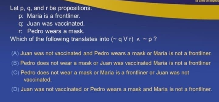 Cante at Bugnau
Let p, q, and r be propositions.
p: Maria is a frontliner.
q: Juan was vaccinated.
r: Pedro wears a mask.
Which of the following translates into (- q V r) n -p ?
(A) Juan was not vaccinated and Pedro wears a mask or Maria is not a frontliner.
(B) Pedro does not wear a mask or Juan was vaccinated Maria is not a frontliner
(C) Pedro does not wear a mask or Maria is a frontliner or Juan was not
vaccinated.
(D) Juan was not vaccinated or Pedro wears a mask and Maria is not a frontliner.
