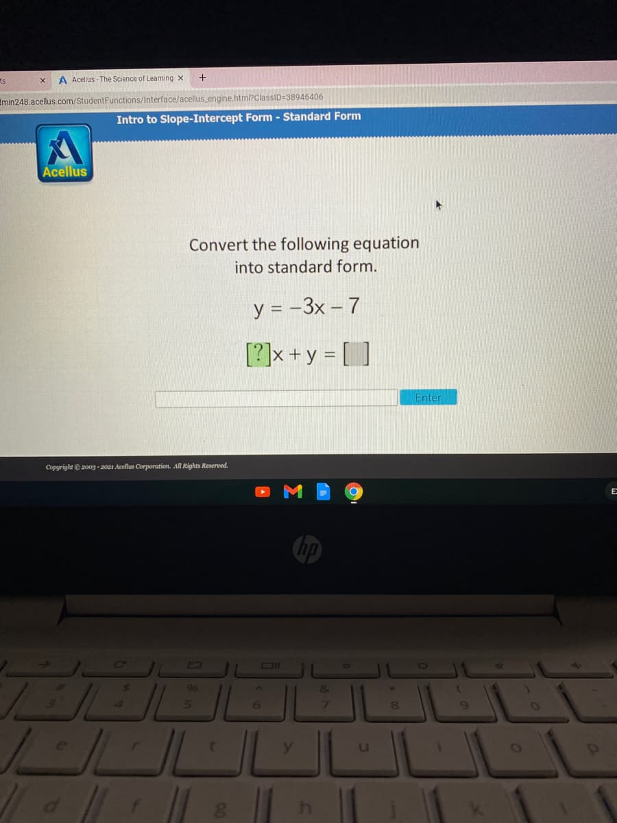 ts
A Acellus - The Science of Learning x
Emin248.acellus.com/StudentFunctions/Interface/acellus_engine.html?ClassID=38946406
Intro to Slope-Intercept Form - Standard Form
Acellus
Convert the following equation
into standard form.
y = -3x – 7
[?]x +y = [ ]
Enter
Copyright ©2003 - 2021 Acellus Corporation. All Rights Reserved.
E:
hp
DI
96
&
4.
7.
