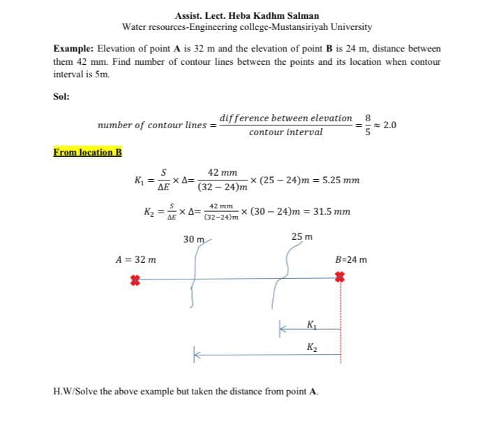 Assist. Lect. Heba Kadhm Salman
Water resources-Engineering college-Mustansiriyah University
Example: Elevation of point A is 32 m and the elevation of point B is 24 m, distance between
them 42 mm. Find number of contour lines between the points and its location when contour
interval is 5m.
Sol:
number of contour lines =
difference between elevation 8
=-= 2.0
contour interval
From location B
42 тm
xA=
× (25 – 24)m = 5.25 mm
ΔΕ
(32 – 24)m
K2 = -
AE
42 mm
X A=
(32-24)m
x (30 – 24)m = 31.5 mm
30 m
25 m
A = 32 m
B=24 m
K,
K2
H.W/Solve the above example but taken the distance from point A.
