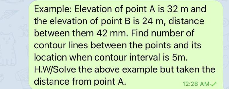 Example: Elevation of point A is 32 m and
the elevation of point B is 24 m, distance
between them 42 mm. Find number of
contour lines between the points and its
location when contour interval is 5m.
H.W/Solve the above example but taken the
distance from point A.
12:28 AMV
